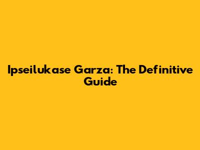 Ipseilukase Garza: The Definitive Guide