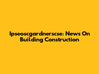 Ipseoscgardnerscse: News On Building Construction