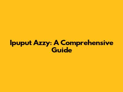 Ipuput Azzy: A Comprehensive Guide