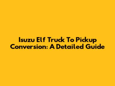 Isuzu Elf Truck To Pickup Conversion: A Detailed Guide