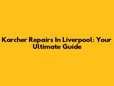 Karcher Repairs In Liverpool: Your Ultimate Guide