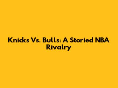 Knicks Vs. Bulls: A Storied NBA Rivalry