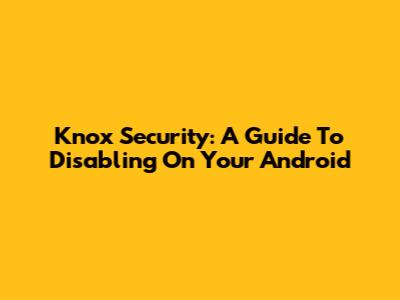 Knox Security: A Guide To Disabling On Your Android