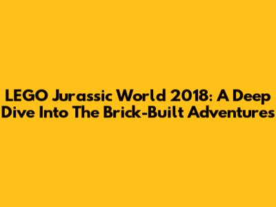 LEGO Jurassic World 2018: A Deep Dive Into The Brick-Built Adventures