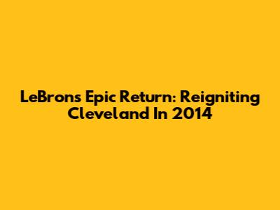 LeBron's Epic Return: Reigniting Cleveland In 2014