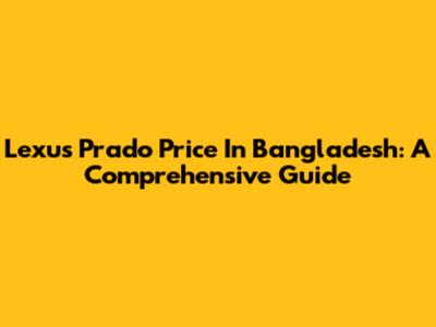 Lexus Prado Price In Bangladesh: A Comprehensive Guide