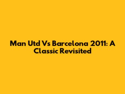 Man Utd Vs Barcelona 2011: A Classic Revisited