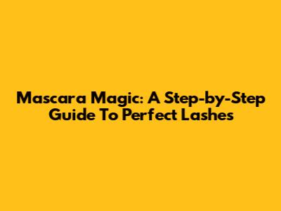 Mascara Magic: A Step-by-Step Guide To Perfect Lashes