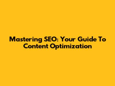Mastering SEO: Your Guide To Content Optimization