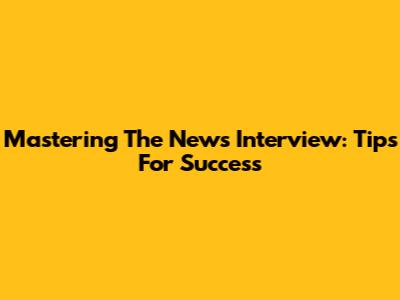 Mastering The News Interview: Tips For Success