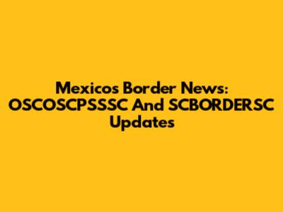 Mexico's Border News: OSCOSCPSSSC And SCBORDERSC Updates