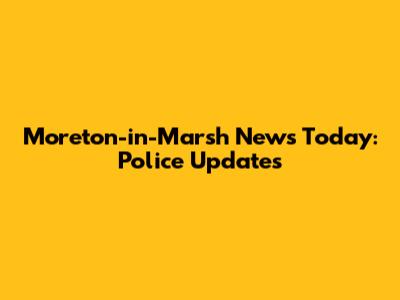 Moreton-in-Marsh News Today: Police Updates