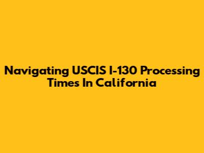 Navigating USCIS I-130 Processing Times In California