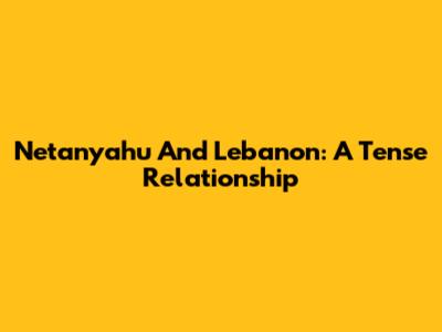 Netanyahu And Lebanon: A Tense Relationship
