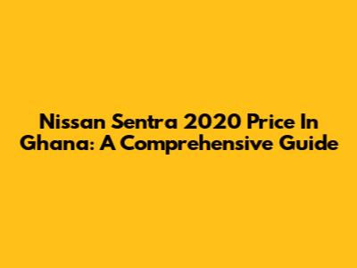 Nissan Sentra 2020 Price In Ghana: A Comprehensive Guide