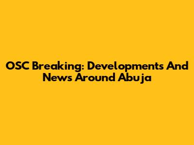 OSC Breaking: Developments And News Around Abuja