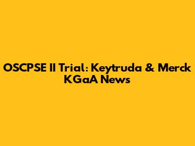 OSCPSE II Trial: Keytruda & Merck KGaA News