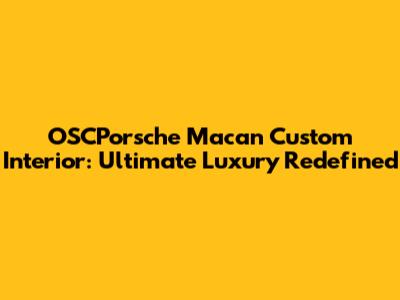 OSCPorsche Macan Custom Interior: Ultimate Luxury Redefined