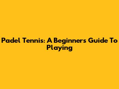 Padel Tennis: A Beginner's Guide To Playing