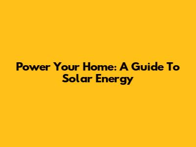 Power Your Home: A Guide To Solar Energy