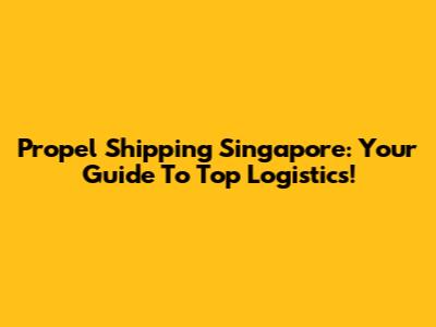 Propel Shipping Singapore: Your Guide To Top Logistics!