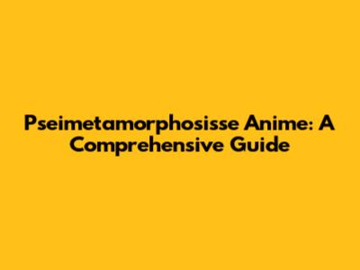 Pseimetamorphosisse Anime: A Comprehensive Guide
