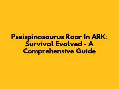 Pseispinosaurus Roar In ARK: Survival Evolved - A Comprehensive Guide