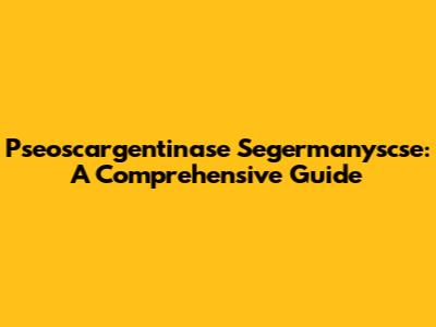 Pseoscargentinase Segermanyscse: A Comprehensive Guide