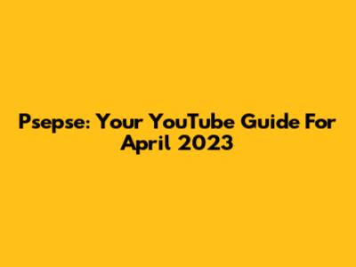 Psepse: Your YouTube Guide For April 2023