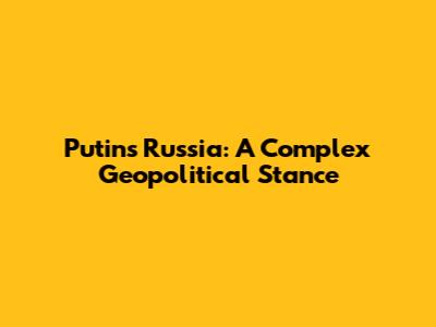 Putin's Russia: A Complex Geopolitical Stance