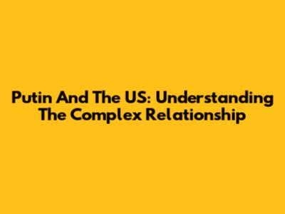 Putin And The US: Understanding The Complex Relationship