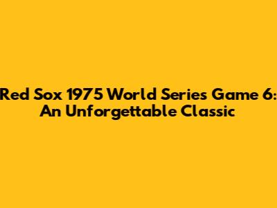 Red Sox 1975 World Series Game 6: An Unforgettable Classic