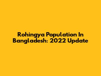 Rohingya Population In Bangladesh: 2022 Update