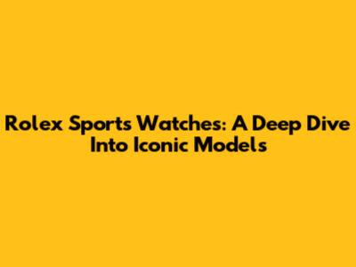 Rolex Sports Watches: A Deep Dive Into Iconic Models