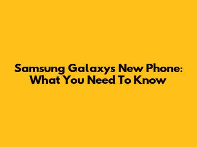 Samsung Galaxy's New Phone: What You Need To Know