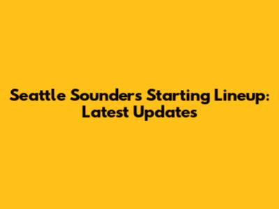 Seattle Sounders Starting Lineup: Latest Updates