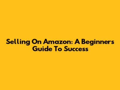 Selling On Amazon: A Beginner's Guide To Success