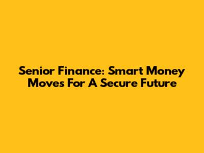 Senior Finance: Smart Money Moves For A Secure Future