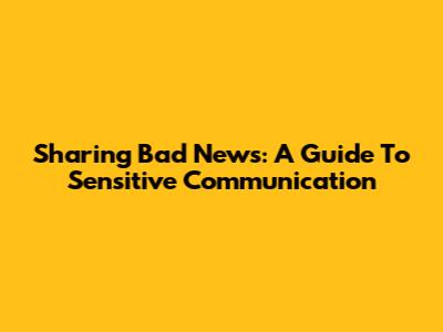 Sharing Bad News: A Guide To Sensitive Communication
