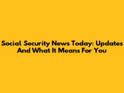 Social Security News Today: Updates And What It Means For You