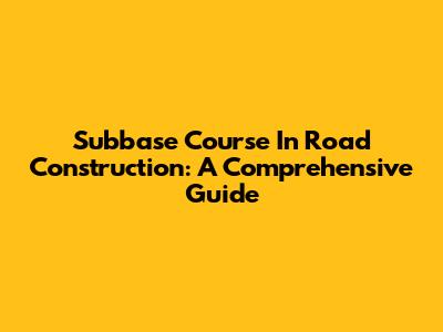 Subbase Course In Road Construction: A Comprehensive Guide