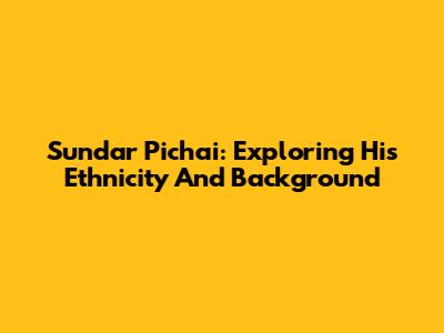 Sundar Pichai: Exploring His Ethnicity And Background