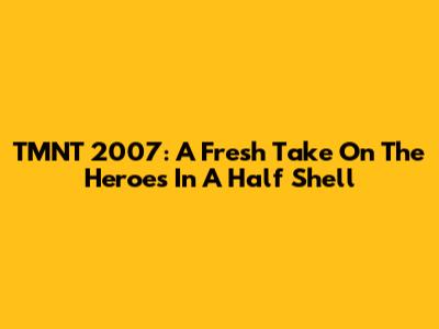 TMNT 2007: A Fresh Take On The Heroes In A Half Shell