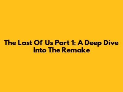 The Last Of Us Part 1: A Deep Dive Into The Remake