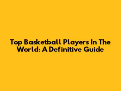 Top Basketball Players In The World: A Definitive Guide