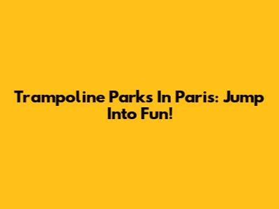 Trampoline Parks In Paris: Jump Into Fun!