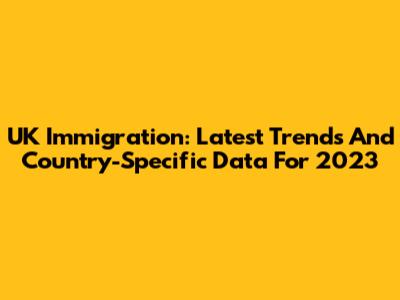 UK Immigration: Latest Trends And Country-Specific Data For 2023