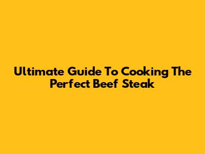Ultimate Guide To Cooking The Perfect Beef Steak