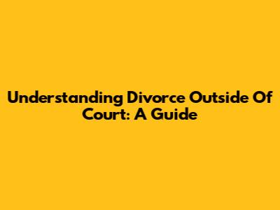 Understanding Divorce Outside Of Court: A Guide