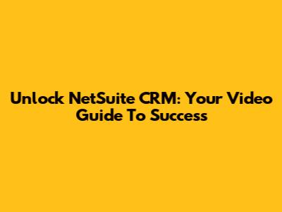 Unlock NetSuite CRM: Your Video Guide To Success